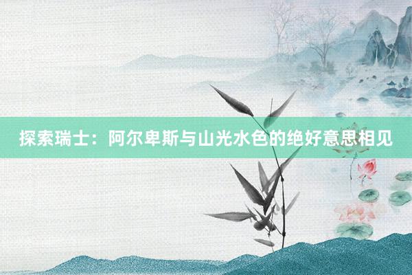 探索瑞士：阿尔卑斯与山光水色的绝好意思相见